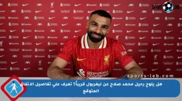 هل يلوح رحيل محمد صلاح عن ليفربول قريباً؟ تعرف على تفاصيل الاتفاق المتوقع